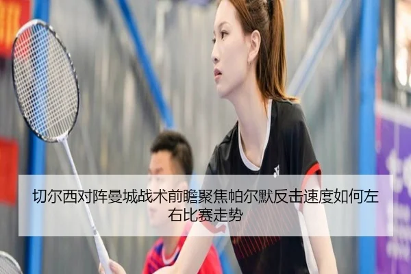 切尔西对阵曼城战术前瞻聚焦帕尔默反击速度如何左右比赛走势