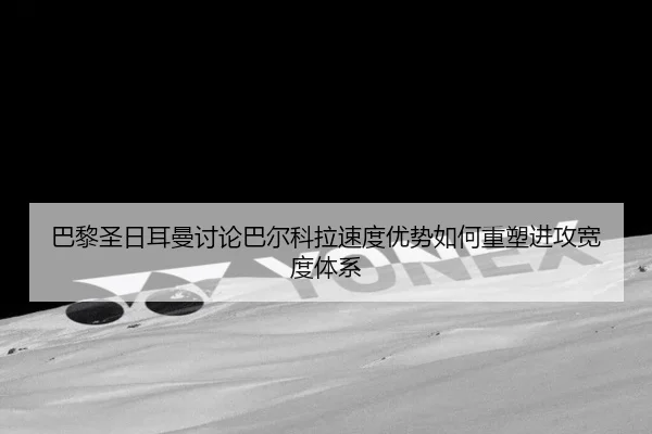 巴黎圣日耳曼讨论巴尔科拉速度优势如何重塑进攻宽度体系