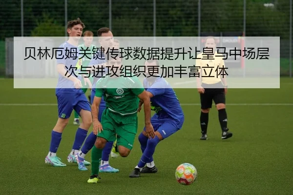 贝林厄姆关键传球数据提升让皇马中场层次与进攻组织更加丰富立体