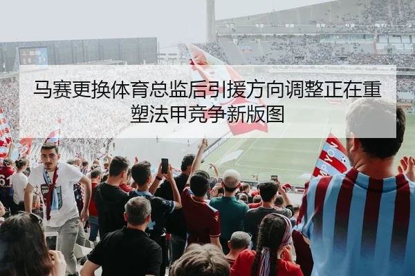 马赛更换体育总监后引援方向调整正在重塑法甲竞争新版图